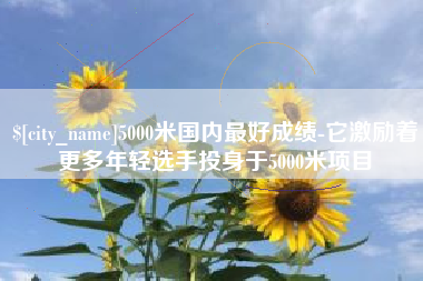 禹州5000米国内最好成绩-它激励着更多年轻选手投身于5000米项目