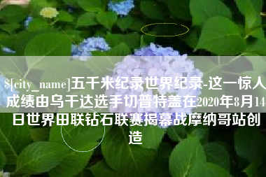 禹州五千米纪录世界纪录-这一惊人成绩由乌干达选手切普特盖在2020年8月14日世界田联钻石联赛揭幕战摩纳哥站创造