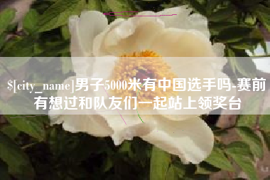 禹州男子5000米有中国选手吗-赛前有想过和队友们一起站上领奖台
