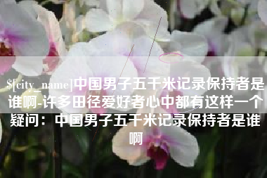 禹州中国男子五千米记录保持者是谁啊-许多田径爱好者心中都有这样一个疑问：中国男子五千米记录保持者是谁啊