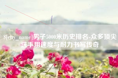 禹州男子5000米历史排名-众多顶尖选手用速度与耐力书写传奇