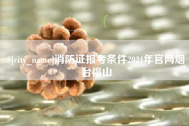 禹州消防证报考条件2024年官网烟台福山